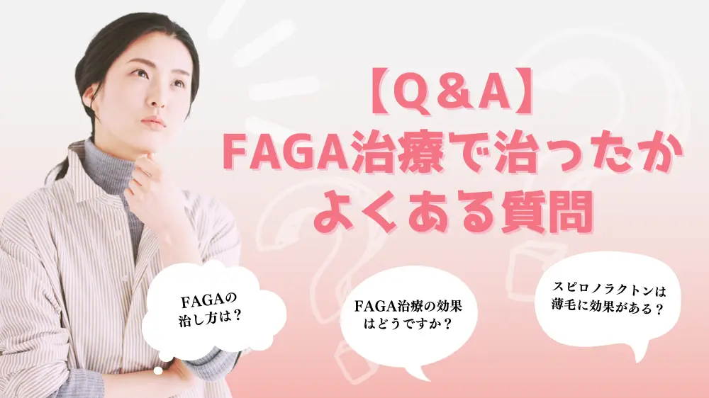 【Q＆A】FAGA治療で治ったかに関するよくある質問 ・FAGAの治し方は？ ・FAGA治療の効果はどうですか？ ・スピロノラクトンは薄毛に効果がありますか？ 